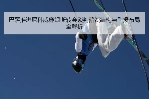 巴萨推进尼科威廉姆斯转会谈判薪资结构与引援布局全解析