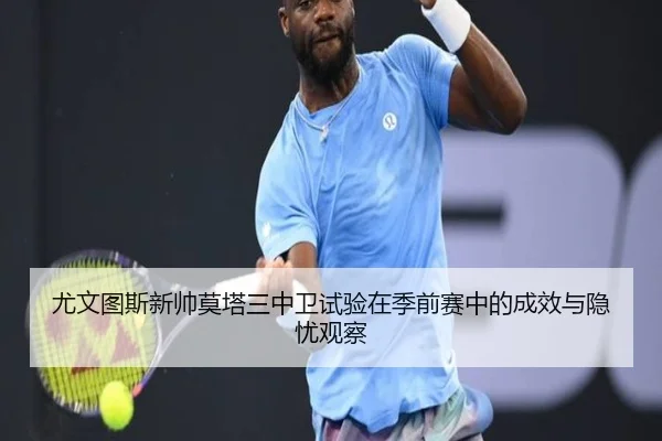 尤文图斯新帅莫塔三中卫试验在季前赛中的成效与隐忧观察
