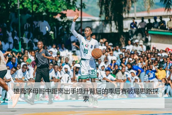 雄鹿字母哥中距离出手提升背后的季后赛破局思路探索
